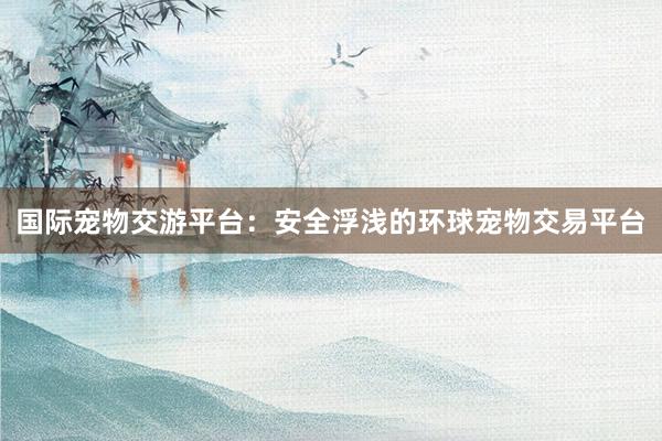 国际宠物交游平台：安全浮浅的环球宠物交易平台